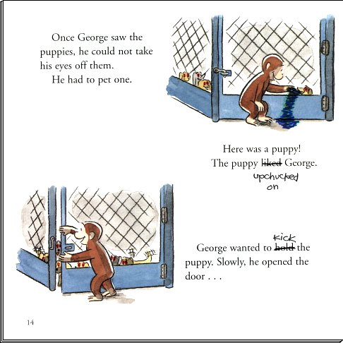Once George saw the puppies, he could not take his eyes off them.  He had to pet one.
	  Here was a puppy!  The puppy upchucked on George.
	  George wanted to kick the puppy.  Slowly he opened the door. . .